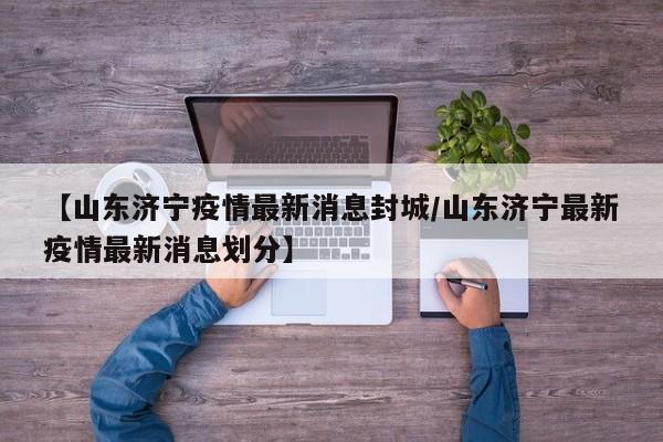 【山东济宁疫情最新消息封城/山东济宁最新疫情最新消息划分】