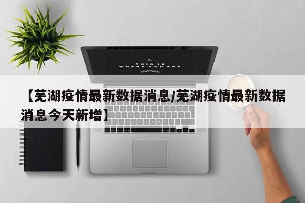 【芜湖疫情最新数据消息/芜湖疫情最新数据消息今天新增】