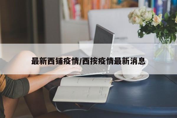 最新西铺疫情/西按疫情最新消息
