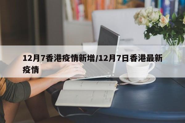 12月7香港疫情新增/12月7日香港最新疫情