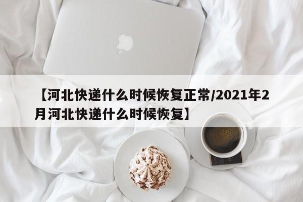 【河北快递什么时候恢复正常/2021年2月河北快递什么时候恢复】