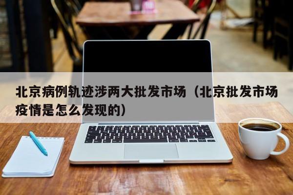 北京病例轨迹涉两大批发市场(北京批发市场疫情是怎么发现的)