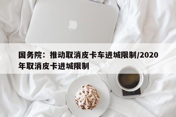 国务院:推动取消皮卡车进城限制/2020年取消皮卡进城限制
