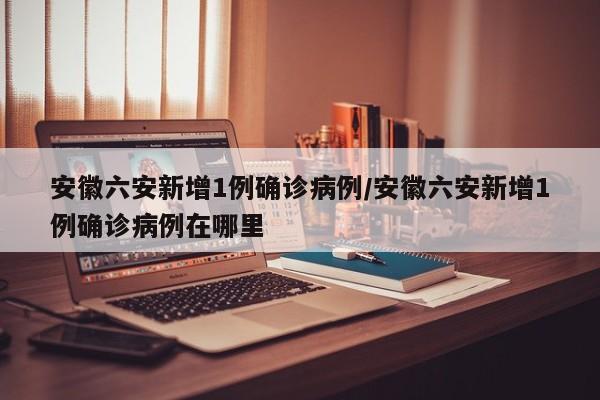 安徽六安新增1例确诊病例/安徽六安新增1例确诊病例在哪里