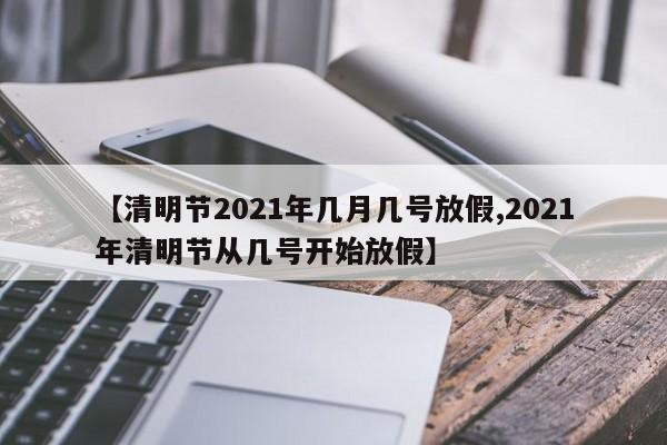 【清明节2021年几月几号放假,2021年清明节从几号开始放假】