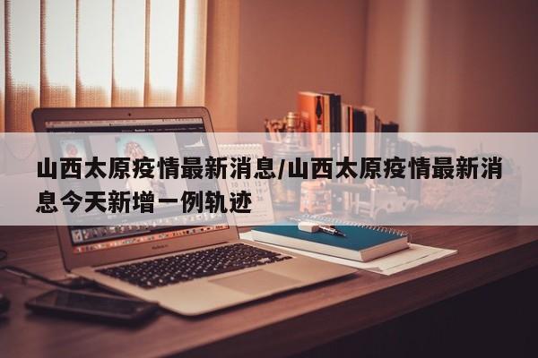 山西太原疫情最新消息/山西太原疫情最新消息今天新增一例轨迹