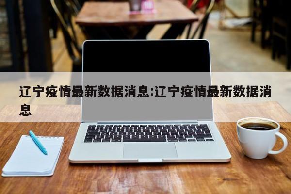 辽宁疫情最新数据消息:辽宁疫情最新数据消息