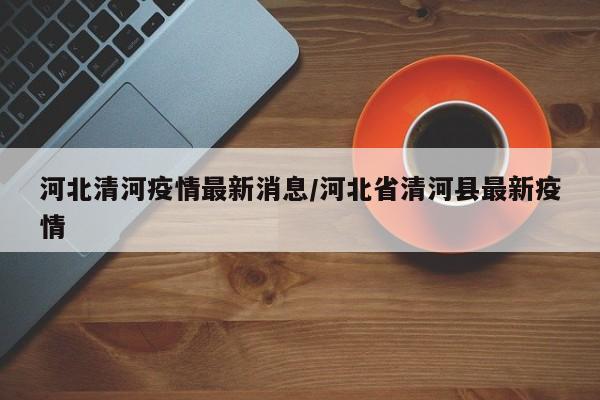 河北清河疫情最新消息/河北省清河县最新疫情