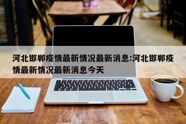 河北邯郸疫情最新情况最新消息:河北邯郸疫情最新情况最新消息今天