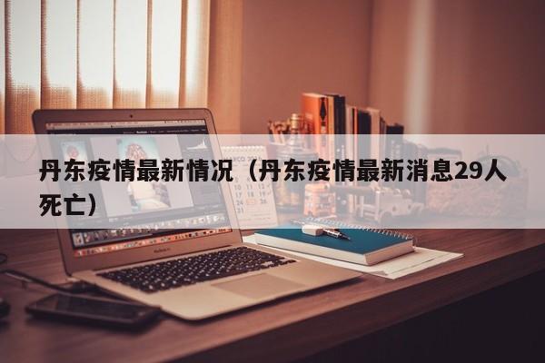 丹东疫情最新情况(丹东疫情最新消息29人死亡)