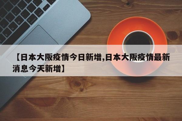 【日本大阪疫情今日新增,日本大阪疫情最新消息今天新增】
