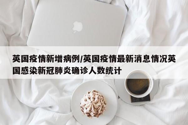 英国疫情新增病例/英国疫情最新消息情况英国感染新冠肺炎确诊人数统计