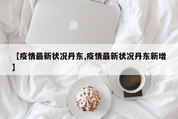 【疫情最新状况丹东,疫情最新状况丹东新增】