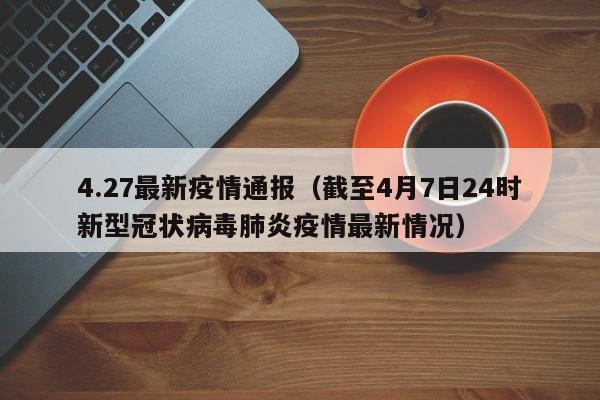 4.27最新疫情通报(截至4月7日24时新型冠状病毒肺炎疫情最新情况)