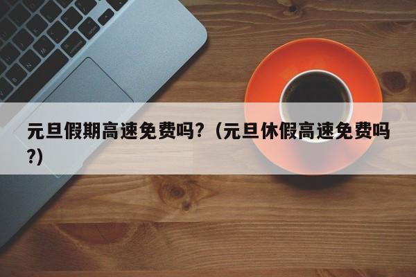 元旦假期高速免费吗?(元旦休假高速免费吗?)