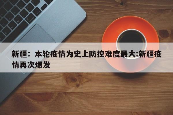 新疆:本轮疫情为史上防控难度最大:新疆疫情再次爆发
