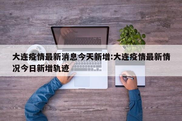 大连疫情最新消息今天新增:大连疫情最新情况今日新增轨迹