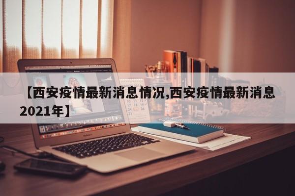 【西安疫情最新消息情况,西安疫情最新消息2021年】