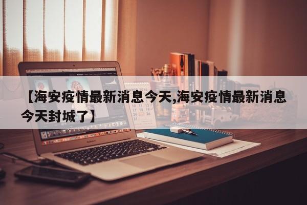 【海安疫情最新消息今天,海安疫情最新消息今天封城了】