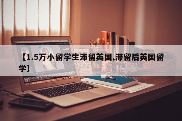 【1.5万小留学生滞留英国,滞留后英国留学】