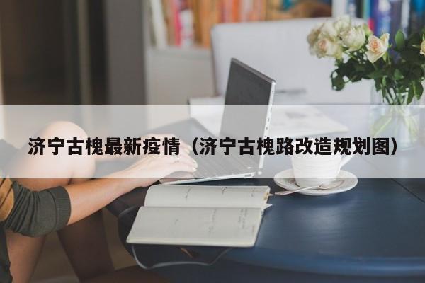 济宁古槐最新疫情(济宁古槐路改造规划图)