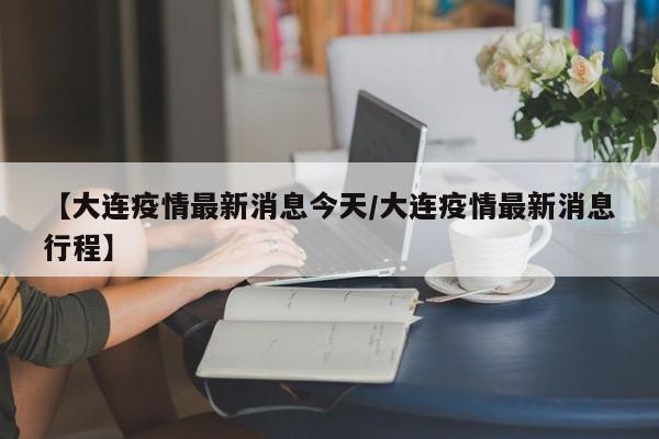 【大连疫情最新消息今天/大连疫情最新消息行程】