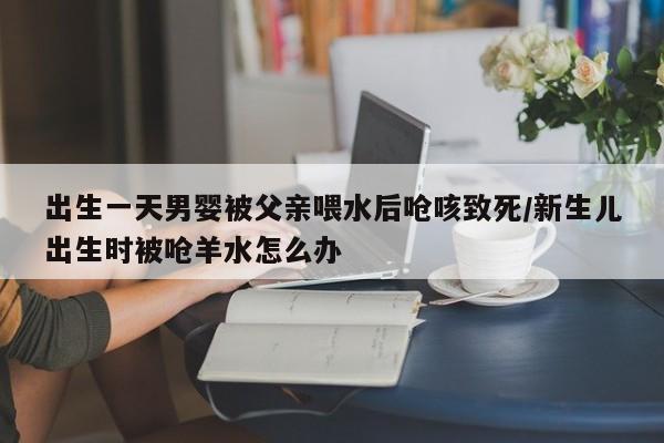 出生一天男婴被父亲喂水后呛咳致死/新生儿出生时被呛羊水怎么办
