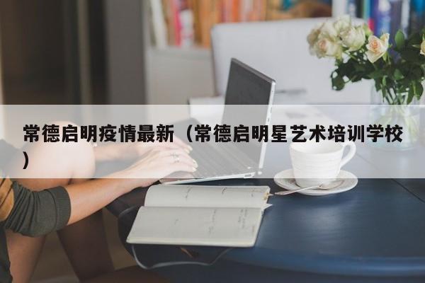 常德启明疫情最新(常德启明星艺术培训学校)
