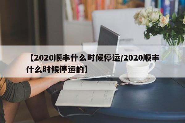 【2020顺丰什么时候停运/2020顺丰什么时候停运的】