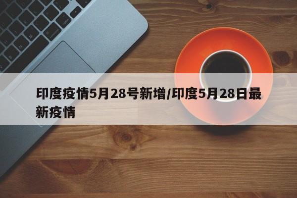 印度疫情5月28号新增/印度5月28日最新疫情
